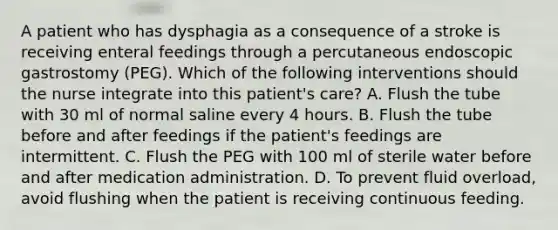 A patient who has dysphagia as a consequence of a stroke is receiving enteral feedings through a percutaneous endoscopic gastrostomy (PEG). Which of the following interventions should the nurse integrate into this patient's care? A. Flush the tube with 30 ml of normal saline every 4 hours. B. Flush the tube before and after feedings if the patient's feedings are intermittent. C. Flush the PEG with 100 ml of sterile water before and after medication administration. D. To prevent fluid overload, avoid flushing when the patient is receiving continuous feeding.