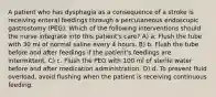 A patient who has dysphagia as a consequence of a stroke is receiving enteral feedings through a percutaneous endoscopic gastrostomy (PEG). Which of the following interventions should the nurse integrate into this patient's care? A) a. Flush the tube with 30 ml of normal saline every 4 hours. B) b. Flush the tube before and after feedings if the patient's feedings are intermittent. C) c. Flush the PEG with 100 ml of sterile water before and after medication administration. D) d. To prevent fluid overload, avoid flushing when the patient is receiving continuous feeding.