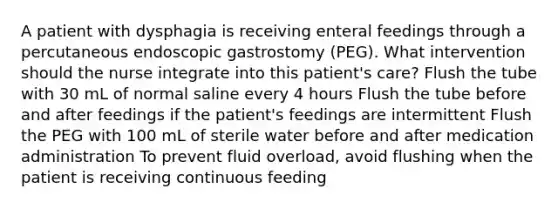 A patient with dysphagia is receiving enteral feedings through a percutaneous endoscopic gastrostomy (PEG). What intervention should the nurse integrate into this patient's care? Flush the tube with 30 mL of normal saline every 4 hours Flush the tube before and after feedings if the patient's feedings are intermittent Flush the PEG with 100 mL of sterile water before and after medication administration To prevent fluid overload, avoid flushing when the patient is receiving continuous feeding