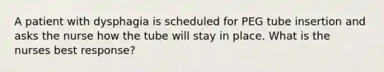 A patient with dysphagia is scheduled for PEG tube insertion and asks the nurse how the tube will stay in place. What is the nurses best response?