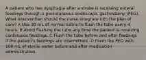 A patient who has dysphagia after a stroke is receiving enteral feedings through a percutaneous endoscopic gastrostomy (PEG). What intervention should the nurse integrate into the plan of care? A Use 30 mL of normal saline to flush the tube every 4 hours. B Avoid flushing the tube any time the patient is receiving continuous feedings. C Flush the tube before and after feedings if the patient's feedings are intermittent. D Flush the PEG with 100 mL of sterile water before and after medication administration.