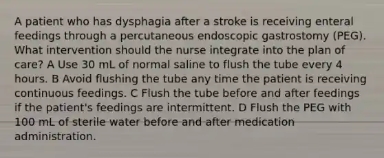 A patient who has dysphagia after a stroke is receiving enteral feedings through a percutaneous endoscopic gastrostomy (PEG). What intervention should the nurse integrate into the plan of care? A Use 30 mL of normal saline to flush the tube every 4 hours. B Avoid flushing the tube any time the patient is receiving continuous feedings. C Flush the tube before and after feedings if the patient's feedings are intermittent. D Flush the PEG with 100 mL of sterile water before and after medication administration.