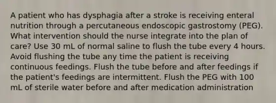 A patient who has dysphagia after a stroke is receiving enteral nutrition through a percutaneous endoscopic gastrostomy (PEG). What intervention should the nurse integrate into the plan of care? Use 30 mL of normal saline to flush the tube every 4 hours. Avoid flushing the tube any time the patient is receiving continuous feedings. Flush the tube before and after feedings if the patient's feedings are intermittent. Flush the PEG with 100 mL of sterile water before and after medication administration