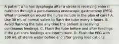 A patient who has dysphagia after a stroke is receiving enteral nutrition through a percutaneous endoscopic gastrostomy (PEG). What intervention would the nurse include in the plan of care? A. Use 30 mL of normal saline to flush the tube every 4 hours. B. Avoid flushing the tube any time the patient is receiving continuous feedings. C. Flush the tube before and after feedings if the patient's feedings are intermittent. D. Flush the PEG with 100 mL of sterile water before and after giving medications.