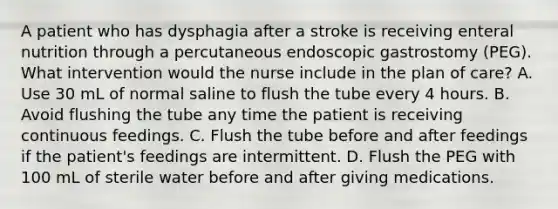 A patient who has dysphagia after a stroke is receiving enteral nutrition through a percutaneous endoscopic gastrostomy (PEG). What intervention would the nurse include in the plan of care? A. Use 30 mL of normal saline to flush the tube every 4 hours. B. Avoid flushing the tube any time the patient is receiving continuous feedings. C. Flush the tube before and after feedings if the patient's feedings are intermittent. D. Flush the PEG with 100 mL of sterile water before and after giving medications.