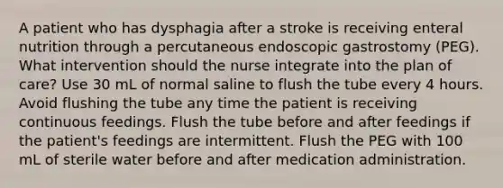 A patient who has dysphagia after a stroke is receiving enteral nutrition through a percutaneous endoscopic gastrostomy (PEG). What intervention should the nurse integrate into the plan of care? Use 30 mL of normal saline to flush the tube every 4 hours. Avoid flushing the tube any time the patient is receiving continuous feedings. Flush the tube before and after feedings if the patient's feedings are intermittent. Flush the PEG with 100 mL of sterile water before and after medication administration.