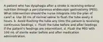 A patient who has dysphagia after a stroke is receiving enteral nutrition through a percutaneous endoscopic gastrostomy (PEG). What intervention should the nurse integrate into the plan of care? a. Use 30 mL of normal saline to flush the tube every 4 hours. b. Avoid flushing the tube any time the patient is receiving continuous feedings. c. Flush the tube before and after feedings if the patient's feedings are intermittent. d. Flush the PEG with 100 mL of sterile water before and after medication administration.