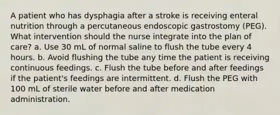 A patient who has dysphagia after a stroke is receiving enteral nutrition through a percutaneous endoscopic gastrostomy (PEG). What intervention should the nurse integrate into the plan of care? a. Use 30 mL of normal saline to flush the tube every 4 hours. b. Avoid flushing the tube any time the patient is receiving continuous feedings. c. Flush the tube before and after feedings if the patient's feedings are intermittent. d. Flush the PEG with 100 mL of sterile water before and after medication administration.