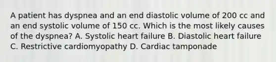 A patient has dyspnea and an end diastolic volume of 200 cc and an end systolic volume of 150 cc. Which is the most likely causes of the dyspnea? A. Systolic heart failure B. Diastolic heart failure C. Restrictive cardiomyopathy D. Cardiac tamponade