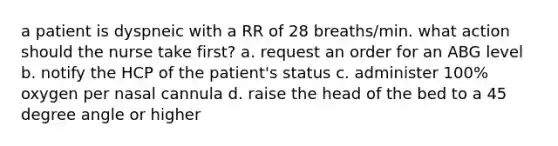 a patient is dyspneic with a RR of 28 breaths/min. what action should the nurse take first? a. request an order for an ABG level b. notify the HCP of the patient's status c. administer 100% oxygen per nasal cannula d. raise the head of the bed to a 45 degree angle or higher