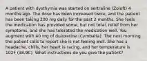 A patient with dysthymia was started on sertraline (Zoloft) 4 months ago. The dose has been increased twice, and the patient has been taking 200 mg daily for the past 2 months. She feels the medication has provided some, but not total, relief from her symptoms, and she has tolerated the medication well. You augment with 40 mg of duloxetine (Cymbalta). The next morning the patient calls to report she is not feeling well. She has a headache, chills, her heart is racing, and her temperature is 102F (38.9C). What instructions do you give the patient?