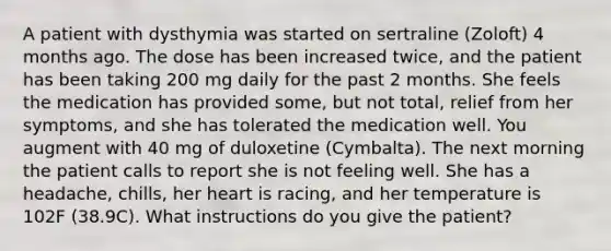 A patient with dysthymia was started on sertraline (Zoloft) 4 months ago. The dose has been increased twice, and the patient has been taking 200 mg daily for the past 2 months. She feels the medication has provided some, but not total, relief from her symptoms, and she has tolerated the medication well. You augment with 40 mg of duloxetine (Cymbalta). The next morning the patient calls to report she is not feeling well. She has a headache, chills, her heart is racing, and her temperature is 102F (38.9C). What instructions do you give the patient?