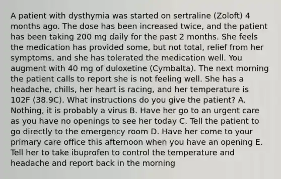 A patient with dysthymia was started on sertraline (Zoloft) 4 months ago. The dose has been increased twice, and the patient has been taking 200 mg daily for the past 2 months. She feels the medication has provided some, but not total, relief from her symptoms, and she has tolerated the medication well. You augment with 40 mg of duloxetine (Cymbalta). The next morning the patient calls to report she is not feeling well. She has a headache, chills, her heart is racing, and her temperature is 102F (38.9C). What instructions do you give the patient? A. Nothing, it is probably a virus B. Have her go to an urgent care as you have no openings to see her today C. Tell the patient to go directly to the emergency room D. Have her come to your primary care office this afternoon when you have an opening E. Tell her to take ibuprofen to control the temperature and headache and report back in the morning