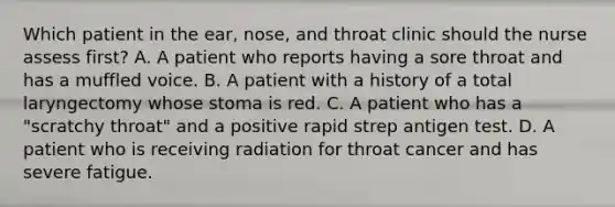 Which patient in the ear, nose, and throat clinic should the nurse assess first? A. A patient who reports having a sore throat and has a muffled voice. B. A patient with a history of a total laryngectomy whose stoma is red. C. A patient who has a "scratchy throat" and a positive rapid strep antigen test. D. A patient who is receiving radiation for throat cancer and has severe fatigue.