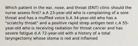 Which patient in the ear, nose, and throat (ENT) clinic should the nurse assess first? a.A 23-year-old who is complaining of a sore throat and has a muffled voice b.A 34-year-old who has a "scratchy throat" and a positive rapid strep antigen test c.A 55-year-old who is receiving radiation for throat cancer and has severe fatigue d.A 72-year-old with a history of a total laryngectomy whose stoma is red and inflamed