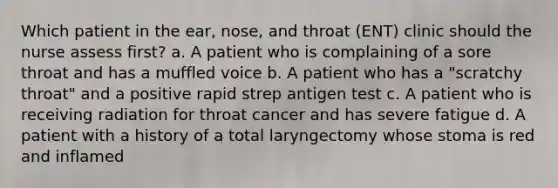 Which patient in the ear, nose, and throat (ENT) clinic should the nurse assess first? a. A patient who is complaining of a sore throat and has a muffled voice b. A patient who has a "scratchy throat" and a positive rapid strep antigen test c. A patient who is receiving radiation for throat cancer and has severe fatigue d. A patient with a history of a total laryngectomy whose stoma is red and inflamed