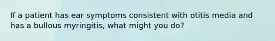 If a patient has ear symptoms consistent with otitis media and has a bullous myringitis, what might you do?