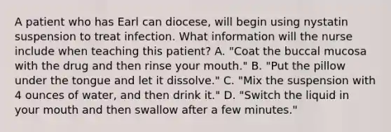 A patient who has Earl can diocese, will begin using nystatin suspension to treat infection. What information will the nurse include when teaching this patient? A. "Coat the buccal mucosa with the drug and then rinse your mouth." B. "Put the pillow under the tongue and let it dissolve." C. "Mix the suspension with 4 ounces of water, and then drink it." D. "Switch the liquid in your mouth and then swallow after a few minutes."