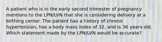 A patient who is in the early second trimester of pregnancy mentions to the LPN/LVN that she is considering delivery at a birthing center. The patient has a history of chronic hypertension, has a body mass index of 32, and is 36 years old. Which statement made by the LPN/LVN would be accurate?