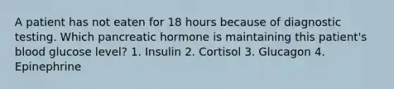 A patient has not eaten for 18 hours because of diagnostic testing. Which pancreatic hormone is maintaining this patient's blood glucose level? 1. Insulin 2. Cortisol 3. Glucagon 4. Epinephrine