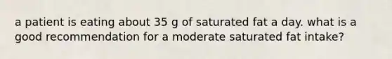 a patient is eating about 35 g of saturated fat a day. what is a good recommendation for a moderate saturated fat intake?