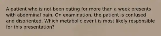 A patient who is not been eating for more than a week presents with abdominal pain. On examination, the patient is confused and disoriented. Which metabolic event is most likely responsible for this presentation?