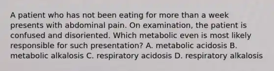 A patient who has not been eating for more than a week presents with abdominal pain. On examination, the patient is confused and disoriented. Which metabolic even is most likely responsible for such presentation? A. metabolic acidosis B. metabolic alkalosis C. respiratory acidosis D. respiratory alkalosis