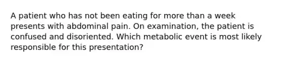 A patient who has not been eating for more than a week presents with abdominal pain. On examination, the patient is confused and disoriented. Which metabolic event is most likely responsible for this presentation?