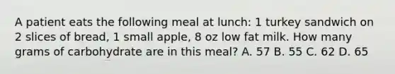 A patient eats the following meal at lunch: 1 turkey sandwich on 2 slices of bread, 1 small apple, 8 oz low fat milk. How many grams of carbohydrate are in this meal? A. 57 B. 55 C. 62 D. 65