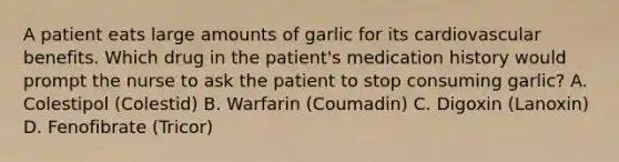 A patient eats large amounts of garlic for its cardiovascular benefits. Which drug in the patient's medication history would prompt the nurse to ask the patient to stop consuming garlic? A. Colestipol (Colestid) B. Warfarin (Coumadin) C. Digoxin (Lanoxin) D. Fenofibrate (Tricor)