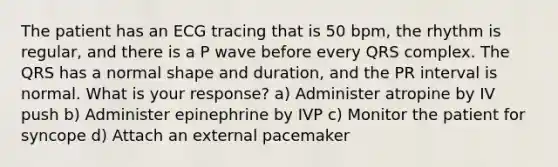 The patient has an ECG tracing that is 50 bpm, the rhythm is regular, and there is a P wave before every QRS complex. The QRS has a normal shape and duration, and the PR interval is normal. What is your response? a) Administer atropine by IV push b) Administer epinephrine by IVP c) Monitor the patient for syncope d) Attach an external pacemaker