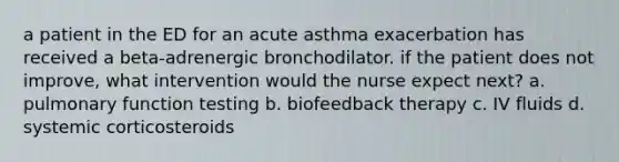 a patient in the ED for an acute asthma exacerbation has received a beta-adrenergic bronchodilator. if the patient does not improve, what intervention would the nurse expect next? a. pulmonary function testing b. biofeedback therapy c. IV fluids d. systemic corticosteroids