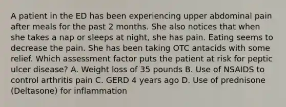 A patient in the ED has been experiencing upper abdominal pain after meals for the past 2 months. She also notices that when she takes a nap or sleeps at night, she has pain. Eating seems to decrease the pain. She has been taking OTC antacids with some relief. Which assessment factor puts the patient at risk for peptic ulcer disease? A. Weight loss of 35 pounds B. Use of NSAIDS to control arthritis pain C. GERD 4 years ago D. Use of prednisone (Deltasone) for inflammation