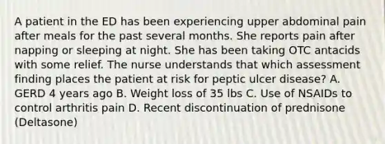 A patient in the ED has been experiencing upper abdominal pain after meals for the past several months. She reports pain after napping or sleeping at night. She has been taking OTC antacids with some relief. The nurse understands that which assessment finding places the patient at risk for peptic ulcer disease? A. GERD 4 years ago B. Weight loss of 35 lbs C. Use of NSAIDs to control arthritis pain D. Recent discontinuation of prednisone (Deltasone)