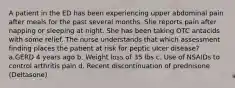 A patient in the ED has been experiencing upper abdominal pain after meals for the past several months. She reports pain after napping or sleeping at night. She has been taking OTC antacids with some relief. The nurse understands that which assessment finding places the patient at risk for peptic ulcer disease?​ ​ a.GERD 4 years ago​ b. Weight loss of 35 lbs​ c. Use of NSAIDs to control arthritis pain​ d. Recent discontinuation of prednisone (Deltasone)​