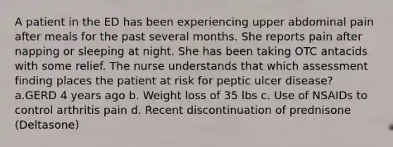 A patient in the ED has been experiencing upper abdominal pain after meals for the past several months. She reports pain after napping or sleeping at night. She has been taking OTC antacids with some relief. The nurse understands that which assessment finding places the patient at risk for peptic ulcer disease?​ ​ a.GERD 4 years ago​ b. Weight loss of 35 lbs​ c. Use of NSAIDs to control arthritis pain​ d. Recent discontinuation of prednisone (Deltasone)​