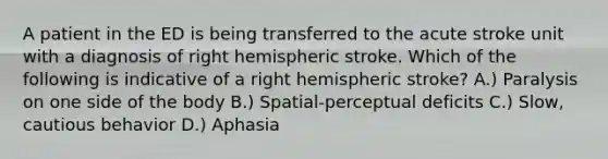 A patient in the ED is being transferred to the acute stroke unit with a diagnosis of right hemispheric stroke. Which of the following is indicative of a right hemispheric stroke? A.) Paralysis on one side of the body B.) Spatial-perceptual deficits C.) Slow, cautious behavior D.) Aphasia