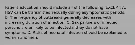 Patient education should include all of the following, EXCEPT: A. HSV can be transmitted sexually during asymptomatic periods. B. The frequency of outbreaks generally decreases with increasing duration of infection. C. Sex partners of infected persons are unlikely to be infected if they do not have symptoms. D. Risks of neonatal infection should be explained to women and men.