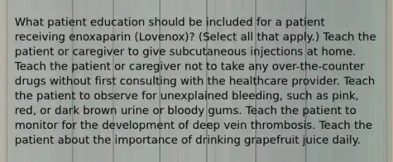 What patient education should be included for a patient receiving enoxaparin (Lovenox)? (Select all that apply.) Teach the patient or caregiver to give subcutaneous injections at home. Teach the patient or caregiver not to take any over-the-counter drugs without first consulting with the healthcare provider. Teach the patient to observe for unexplained bleeding, such as pink, red, or dark brown urine or bloody gums. Teach the patient to monitor for the development of deep vein thrombosis. Teach the patient about the importance of drinking grapefruit juice daily.