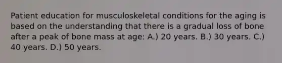 Patient education for musculoskeletal conditions for the aging is based on the understanding that there is a gradual loss of bone after a peak of bone mass at age: A.) 20 years. B.) 30 years. C.) 40 years. D.) 50 years.