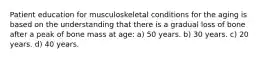 Patient education for musculoskeletal conditions for the aging is based on the understanding that there is a gradual loss of bone after a peak of bone mass at age: a) 50 years. b) 30 years. c) 20 years. d) 40 years.