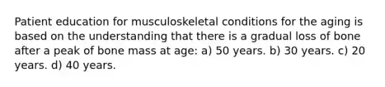 Patient education for musculoskeletal conditions for the aging is based on the understanding that there is a gradual loss of bone after a peak of bone mass at age: a) 50 years. b) 30 years. c) 20 years. d) 40 years.