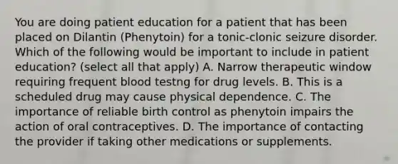 You are doing patient education for a patient that has been placed on Dilantin (Phenytoin) for a tonic-clonic seizure disorder. Which of the following would be important to include in patient education? (select all that apply) A. Narrow therapeutic window requiring frequent blood testng for drug levels. B. This is a scheduled drug may cause physical dependence. C. The importance of reliable birth control as phenytoin impairs the action of oral contraceptives. D. The importance of contacting the provider if taking other medications or supplements.