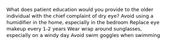 What does patient education would you provide to the older individual with the chief complaint of dry eye? Avoid using a humidifier in the home, especially in the bedroom Replace eye makeup every 1-2 years Wear wrap around sunglasses, especially on a windy day Avoid swim goggles when swimming