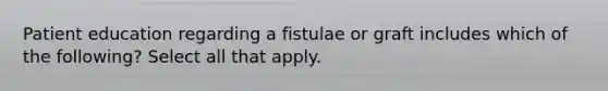 Patient education regarding a fistulae or graft includes which of the following? Select all that apply.