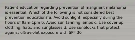 Patient education regarding prevention of malignant melanoma is essential. Which of the following is not considered best prevention education? a. Avoid sunlight, especially during the hours of 9am-1pm b. Avoid sun tanning lamps c. Use cover-up clothing, hats, and sunglasses d. Use sunblocks that protect against ultraviolet exposure with SPF 30