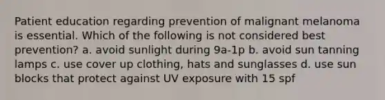 Patient education regarding prevention of malignant melanoma is essential. Which of the following is not considered best prevention? a. avoid sunlight during 9a-1p b. avoid sun tanning lamps c. use cover up clothing, hats and sunglasses d. use sun blocks that protect against UV exposure with 15 spf