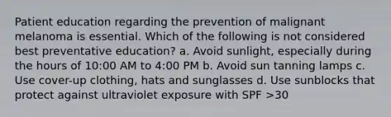 Patient education regarding the prevention of malignant melanoma is essential. Which of the following is not considered best preventative education? a. Avoid sunlight, especially during the hours of 10:00 AM to 4:00 PM b. Avoid sun tanning lamps c. Use cover-up clothing, hats and sunglasses d. Use sunblocks that protect against ultraviolet exposure with SPF >30