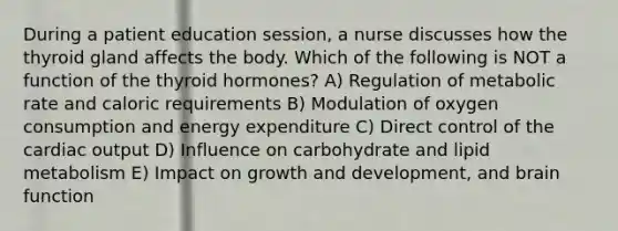 During a patient education session, a nurse discusses how the thyroid gland affects the body. Which of the following is NOT a function of the thyroid hormones? A) Regulation of metabolic rate and caloric requirements B) Modulation of oxygen consumption and energy expenditure C) Direct control of the cardiac output D) Influence on carbohydrate and lipid metabolism E) Impact on growth and development, and brain function