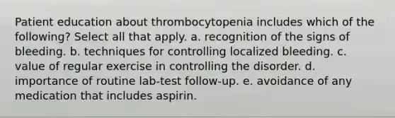 Patient education about thrombocytopenia includes which of the following? Select all that apply. a. recognition of the signs of bleeding. b. techniques for controlling localized bleeding. c. value of regular exercise in controlling the disorder. d. importance of routine lab-test follow-up. e. avoidance of any medication that includes aspirin.